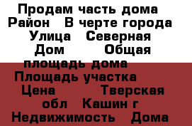 Продам часть дома › Район ­ В черте города › Улица ­ Северная › Дом ­ 42 › Общая площадь дома ­ 26 › Площадь участка ­ 20 › Цена ­ 600 - Тверская обл., Кашин г. Недвижимость » Дома, коттеджи, дачи продажа   